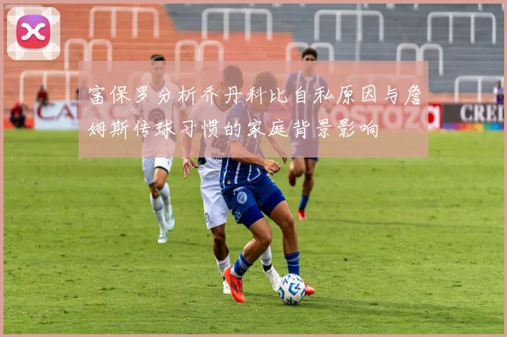富保罗分析乔丹科比自私原因与詹姆斯传球习惯的家庭背景影响
