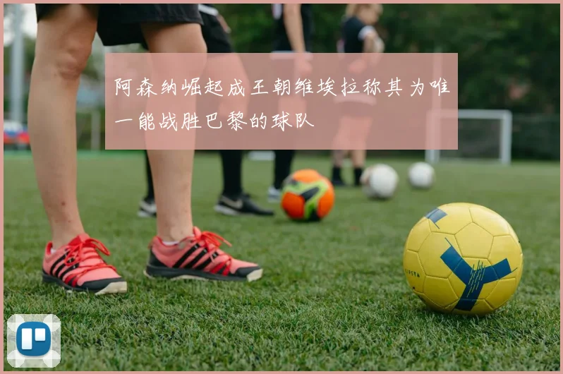 阿森纳崛起成王朝维埃拉称其为唯一能战胜巴黎的球队