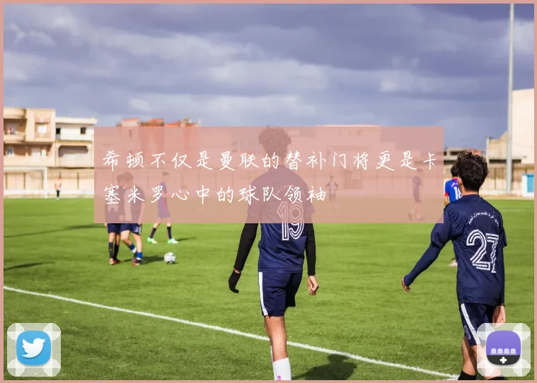 希顿不仅是曼联的替补门将更是卡塞米罗心中的球队领袖