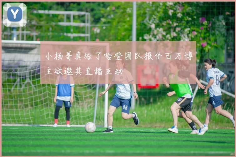 小杨哥真给了哈登团队报价百万博主欲邀其直播互动