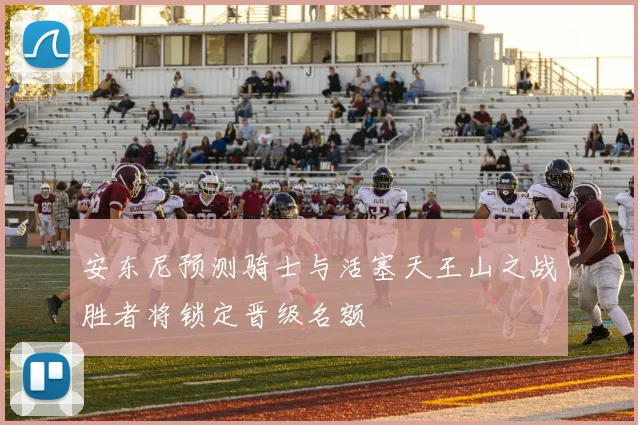 安东尼预测骑士与活塞天王山之战胜者将锁定晋级名额