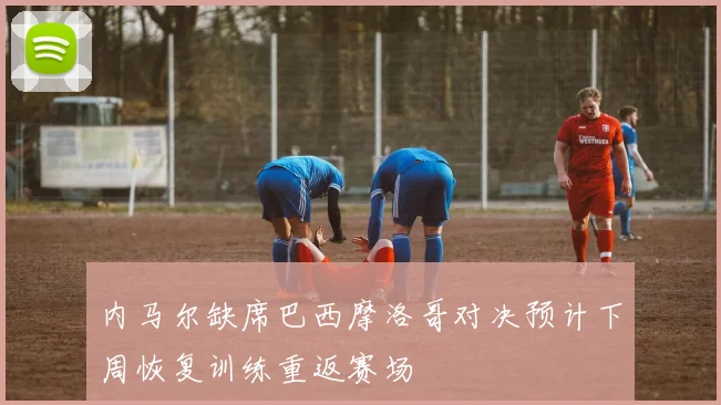 内马尔缺席巴西摩洛哥对决预计下周恢复训练重返赛场