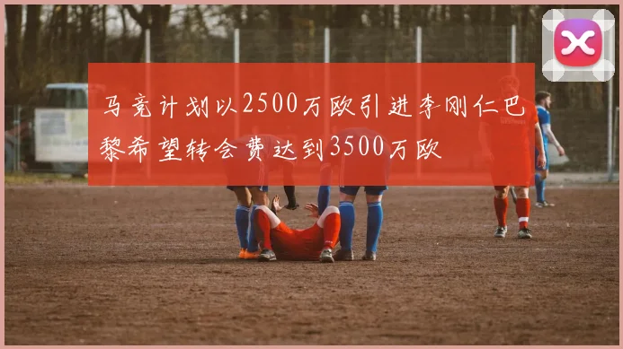马竞计划以2500万欧引进李刚仁巴黎希望转会费达到3500万欧