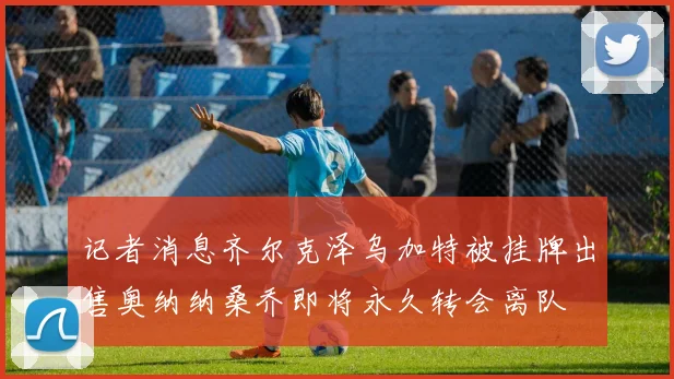 记者消息齐尔克泽乌加特被挂牌出售奥纳纳桑乔即将永久转会离队