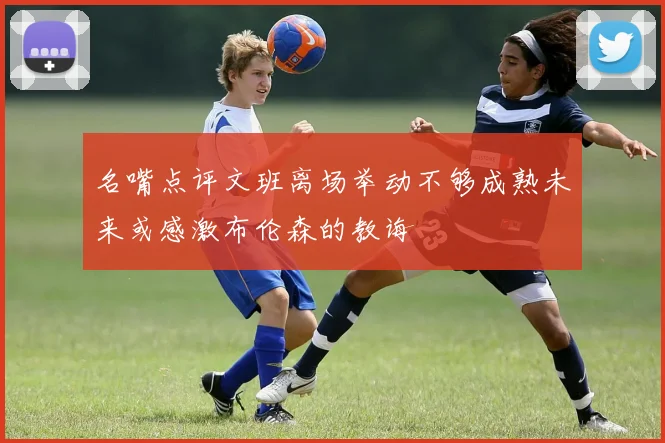 名嘴点评文班离场举动不够成熟未来或感激布伦森的教诲