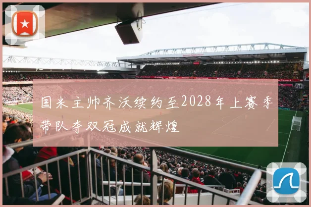 国米主帅齐沃续约至2028年上赛季带队夺双冠成就辉煌