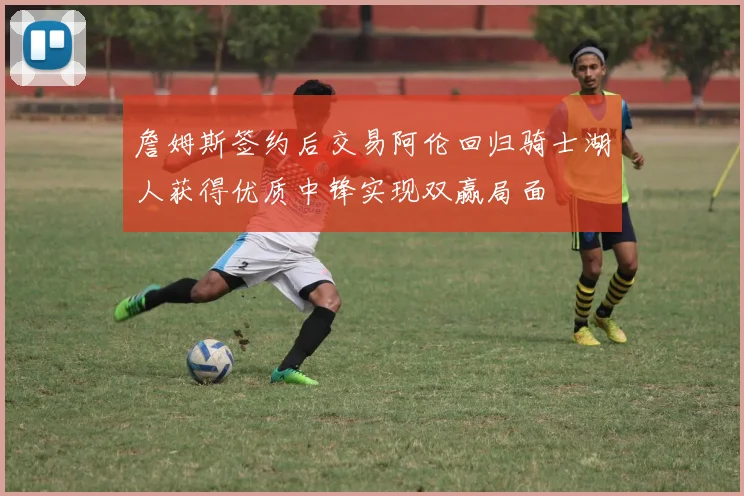 詹姆斯签约后交易阿伦回归骑士湖人获得优质中锋实现双赢局面