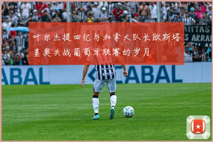 叶尔杰提回忆与加拿大队长欧斯塔基奥共战葡萄牙联赛的岁月
