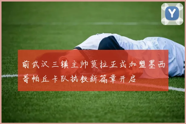 前武汉三镇主帅莫拉正式加盟墨西哥帕丘卡队执教新篇章开启