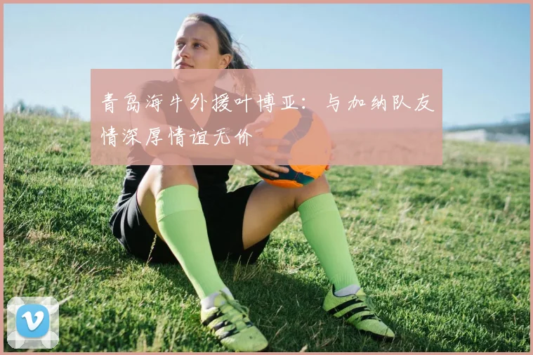 青岛海牛外援叶博亚：与加纳队友情深厚情谊无价
