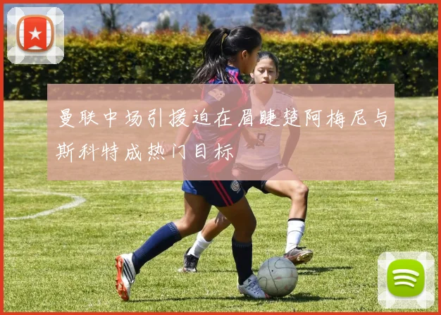 曼联中场引援迫在眉睫楚阿梅尼与斯科特成热门目标