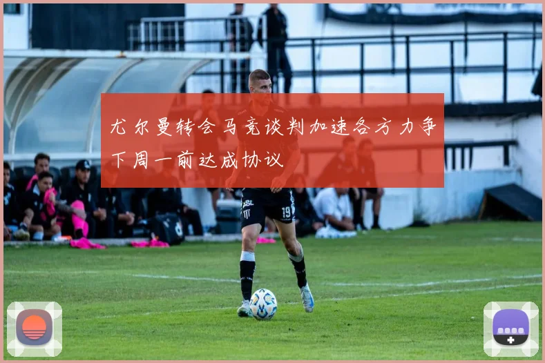 尤尔曼转会马竞谈判加速各方力争下周一前达成协议