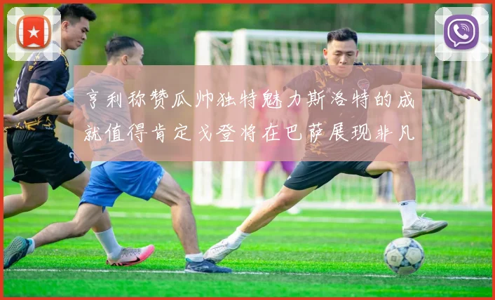 亨利称赞瓜帅独特魅力斯洛特的成就值得肯定戈登将在巴萨展现非凡才华