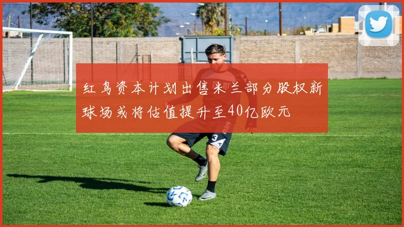 红鸟资本计划出售米兰部分股权新球场或将估值提升至40亿欧元