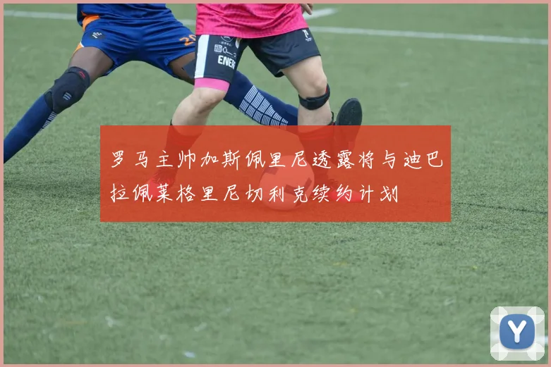 罗马主帅加斯佩里尼透露将与迪巴拉佩莱格里尼切利克续约计划