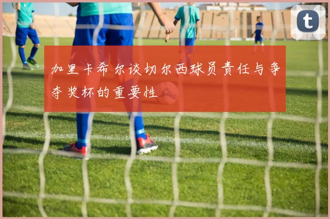 加里卡希尔谈切尔西球员责任与争夺奖杯的重要性