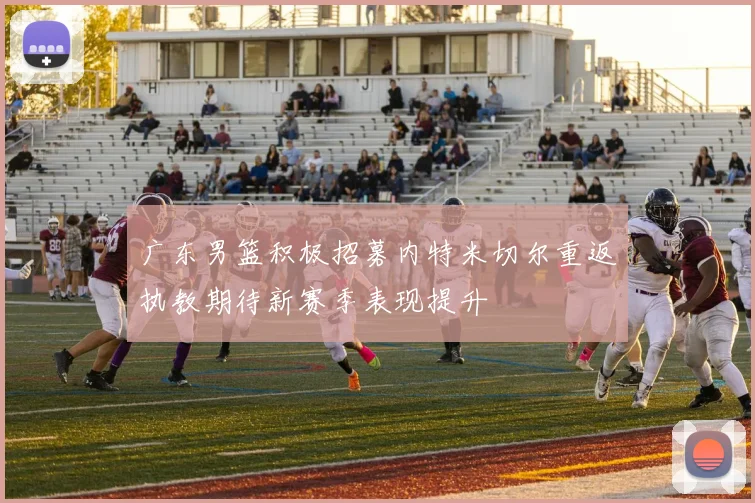 广东男篮积极招募内特米切尔重返执教期待新赛季表现提升
