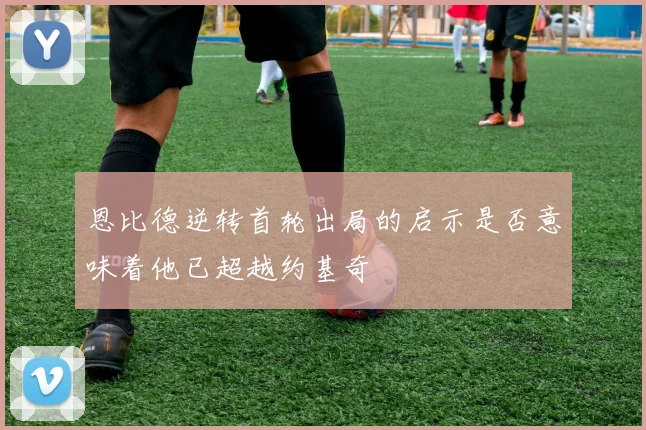 恩比德逆转首轮出局的启示是否意味着他已超越约基奇