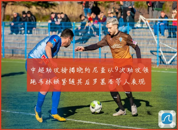 中超助攻榜揭晓约尼查以9次助攻领跑韦林顿紧随其后罗慕洛等人表现不俗
