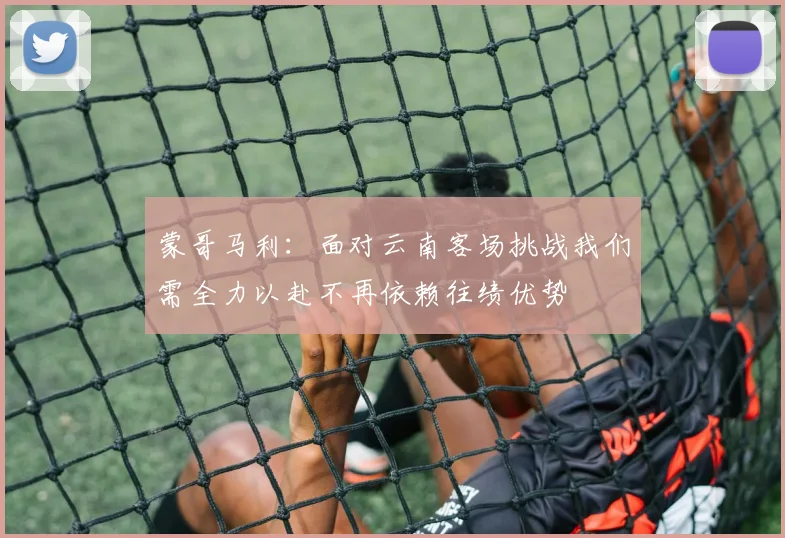 蒙哥马利：面对云南客场挑战我们需全力以赴不再依赖往绩优势