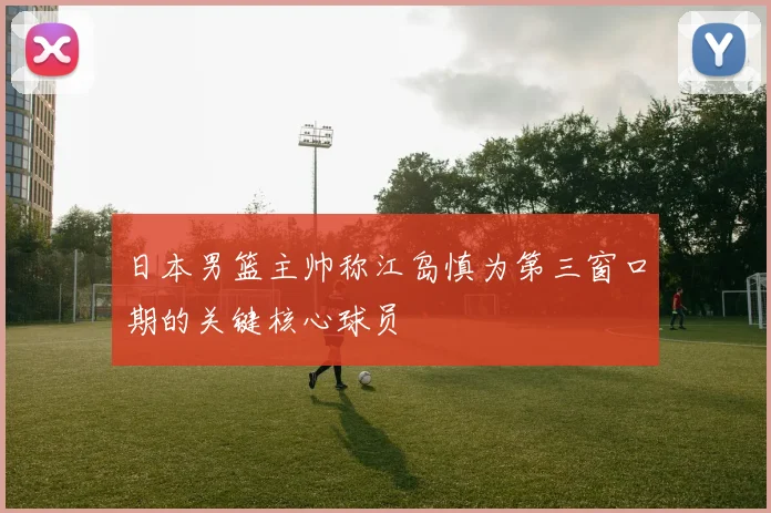 日本男篮主帅称江岛慎为第三窗口期的关键核心球员